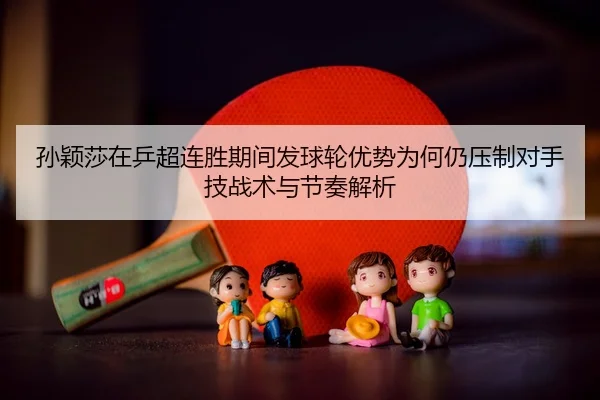 孙颖莎在乒超连胜期间发球轮优势为何仍压制对手技战术与节奏解析