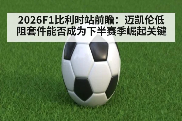 2026F1比利时站前瞻：迈凯伦低阻套件能否成为下半赛季崛起关键